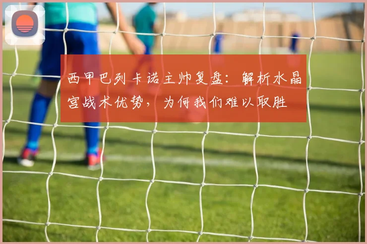 西甲巴列卡诺主帅复盘:解析水晶宫战术优势,为何我们难以取胜