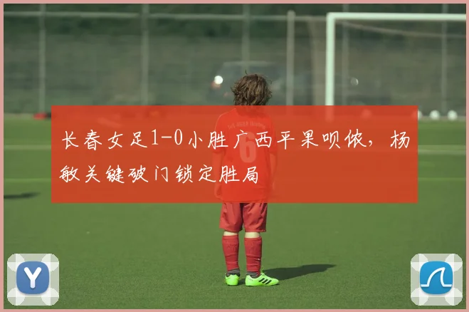 长春女足1-0小胜广西平果呗侬,杨敏关键破门锁定胜局