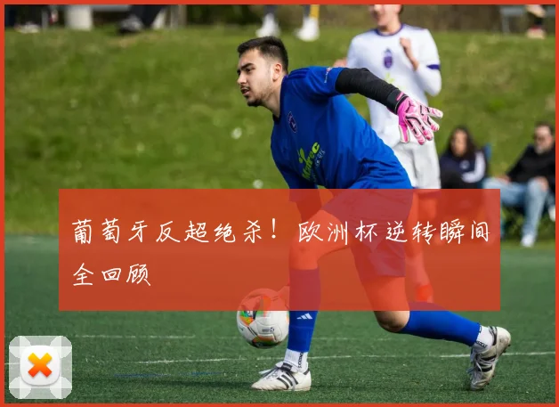 葡萄牙反超绝杀！欧洲杯逆转瞬间全回顾