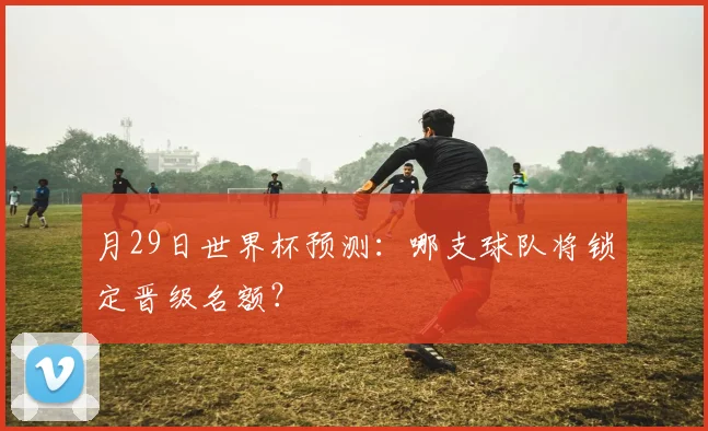 月29日世界杯预测：哪支球队将锁定晋级名额？