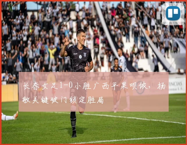 长春女足1-0小胜广西平果呗侬,杨敏关键破门锁定胜局