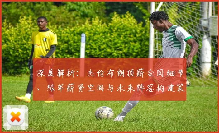深度解析：杰伦布朗顶薪合同细节、绿军薪资空间与未来阵容构建策略