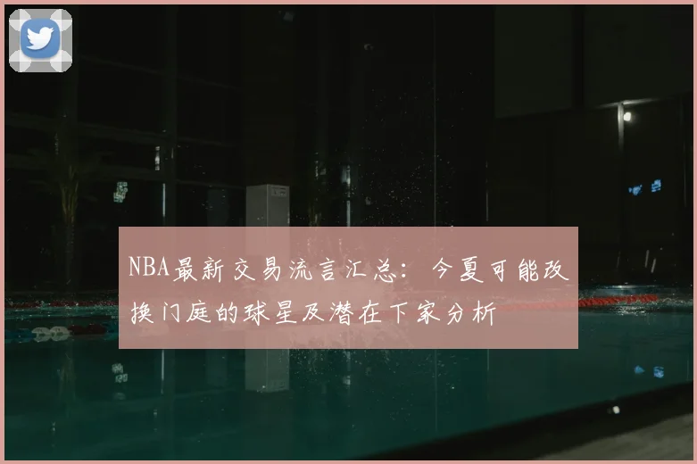 NBA最新交易流言汇总:今夏可能改换门庭的球星及潜在下家分析