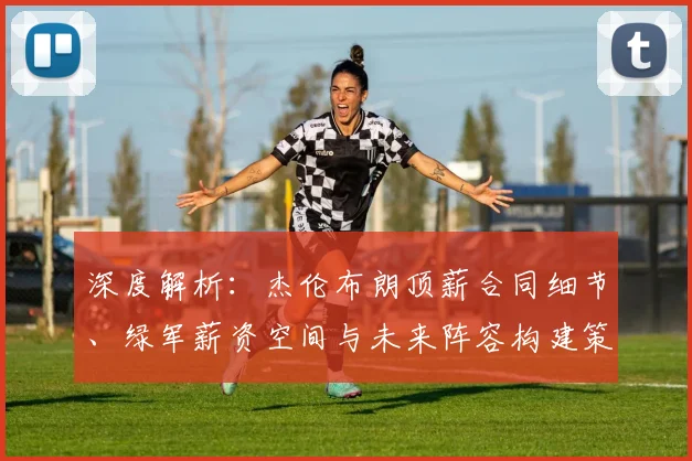 深度解析:杰伦布朗顶薪合同细节、绿军薪资空间与未来阵容构建策略